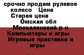  срочно продам рулевое колесо › Цена ­ 850 › Старая цена ­ 1 500 - Омская обл., Москаленский р-н Компьютеры и игры » Игровые приставки и игры   